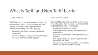 What is Tariff and Non Tariff barrier
TARIFF BARRIER
Tariffs barriers represent taxes on imports of
commodities into a country/region and are
among the oldest form of government
intervention in the economic activity.
◦ Ad valorem (tariffs are calculated as a fixed
percentage)
◦ Specific tariff (fixed amount of money that does
not vary with the price of the good)
NON-TARIFF BARRIER
Non tariff barriers represent the great variety
of mechanisms that countries use in order to
restrict the imports. For example:
◦ Quota (quantitative restrictions)
◦ Licensing (permits unrestricted importation or
exportation);
◦ Standards (classification, labeling and testing of
products)
◦ Embargo (Embargo is a specific type of quotas
prohibiting the trade)
◦ Voluntary export restriction (threat of sanctions
to limit the export of certain goods)
 