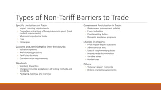 Types of Non-Tariff Barriers to Trade
Specific Limitations on Trade:
◦ Import Licensing requirements
◦ Proportion restrictions of foreign domestic goods (local
content requirements)
◦ Minimum import price limits
◦ Fees
◦ Embargoes
Customs and Administrative Entry Procedures:
◦ Valuation systems
◦ Anti-dumping practices
◦ Tariff classifications
◦ Documentation requirements
Standards:
◦ Standard disparities
◦ Intergovernmental acceptances of testing methods and
standards
◦ Packaging, labeling, and marking
Government Participation in Trade:
◦ Government procurement policies
◦ Export subsidies
◦ Countervailing duties
◦ Domestic assistance programs
Charges on imports:
◦ Prior import deposit subsidies
◦ Administrative fees
◦ Special supplementary duties
◦ Import credit discrimination
◦ Variable levies
◦ Border taxes
Others:
◦ Voluntary export restraints
◦ Orderly marketing agreements
 
