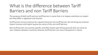 What is the difference between Tariff
Barriers and non Tariff Barriers
The purpose of both tariff and non tariff barriers is same that is to impose restriction on import
but they differ in approach and manner.
Tariff barriers ensure revenue for a government but non tariff barriers do not bring any revenue.
Import Licenses and Import quotas are some of the non tariff barriers.
Non tariff barriers are country specific and often based upon flimsy grounds that can serve to
sour relations between countries whereas tariff barriers are more transparent in nature.
 