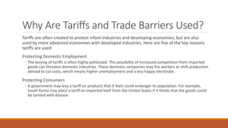Why Are Tariffs and Trade Barriers Used?
Tariffs are often created to protect infant industries and developing economies, but are also
used by more advanced economies with developed industries. Here are five of the top reasons
tariffs are used:
Protecting Domestic Employment
◦ The levying of tariffs is often highly politicized. The possibility of increased competition from imported
goods can threaten domestic industries. These domestic companies may fire workers or shift production
abroad to cut costs, which means higher unemployment and a less happy electorate.
Protecting Consumers
◦ A government may levy a tariff on products that it feels could endanger its population. For example,
South Korea may place a tariff on imported beef from the United States if it thinks that the goods could
be tainted with disease.
 