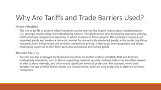 Why Are Tariffs and Trade Barriers Used?
Infant Industries
◦ The use of tariffs to protect infant industries can be seen by the Import Substitution Industrialization
(ISI) strategy employed by many developing nations. The government of a developing economy will levy
tariffs on imported goods in industries in which it wants to foster growth. This increases the prices of
imported goods and creates a domestic market for domestically produced goods, while protecting those
industries from being forced out by more competitive pricing. It decreases unemployment and allows
developing countries to shift from agricultural products to finished goods.
National Security
◦ Barriers are also employed by developed countries to protect certain industries that are deemed
strategically important, such as those supporting national security. Defense industries are often viewed
as vital to state interests, and often enjoy significant levels of protection. For example, while both
Western Europe and the United States are industrialized, both are very protective of defense-oriented
companies.
 