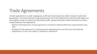 Trade Agreements
A trade agreement is a wide ranging tax, tariff and trade treaty that often includes investment
guarantees. The most common trade agreements are of the preferential and free trade types are
concluded in order to reduce (or eliminate) tariffs, quotas and other trade restrictions on items
traded between the signatories.
◦ Bilateral Trade Agreement: A trade agreement is classified as bilateral (BTA) when signed between two
sides.
◦ Multilateral Trade Agreement: A trade agreement signed between more than two sides (typically
neighboring or in the same region) is classified as multilateral.
 