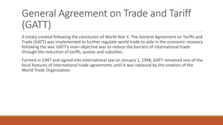 General Agreement on Trade and Tariff
(GATT)
A treaty created following the conclusion of World War II. The General Agreement on Tariffs and
Trade (GATT) was implemented to further regulate world trade to aide in the economic recovery
following the war. GATT's main objective was to reduce the barriers of international trade
through the reduction of tariffs, quotas and subsidies.
Formed in 1947 and signed into international law on January 1, 1948, GATT remained one of the
focal features of international trade agreements until it was replaced by the creation of the
World Trade Organization.
 
