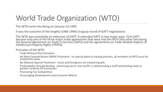 World Trade Organization (WTO)
The WTO came into being on January 1st 1995.
It was the outcome of the lengthy (1986-1994) Uruguay round of GATT negotiations.
The WTO was essentially an extension of GATT. It extended GATT in two major ways. First GATT
became only one of the three major trade agreements that went into the WTO (the other two being
the General Agreement on Trade in Services (GATS) and the agreements on Trade Related Aspects of
Intellectual Property Rights (TRIPS)).
Principles of the WTO
◦ Trade Without Discrimination
◦ No Most Favored Nation (MFN) Treatment - no special deals to trading partners, all members of WTO must be
treated the same
◦ No National Special Treatment - locals and foreigners are treated equally
◦ Predictability through Binding - promising not to raise tariffs is called binding a tariff and binding leads to
greater certainty for businesses
◦ Promoting Fair Competition
◦ Encouraging Development and Economic Reform
 