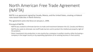 North American Free Trade Agreement
(NAFTA)
NAFTA is an agreement signed by Canada, Mexico, and the United States, creating a trilateral
rules-based trade bloc in North America.
The agreement came into force on January 1, 1994.
Principal of NAFTA:
◦ NAFTA was created to eliminate barriers to trade and investment between the US, Canada and Mexico.
◦ NAFTA also seeks to eliminate non-tariff trade barriers and to protect the intellectual property right of
the products.
◦ Direct investment into production in one country by a company in another country, either by buying a
company in the target country or by expanding operations of an existing business in that country.
 