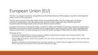 European Union (EU)
The EU is a unique economic and political partnership between 28 European countries that together
cover much of the continent.
The EU was created in the aftermath of the Second World War. The first steps were to foster
economic cooperation: the idea being that countries who trade with one another become
economically interdependent and so more likely to avoid conflict.
European Economic Community (EEC), created in 1958, and initially increasing economic cooperation
between six countries, which evolved into an organization spanning policy areas, from development
aid to environment. A name change from the EEC to the European Union (EU) in 1993 reflected this.
Principal of EU:
◦ The EU has delivered half a century of peace, stability and prosperity, helped raise living standards, and
launched a single European currency, the euro.
◦ Human dignity, freedom, democracy, equality, the rule of law and respect for human rights: these are the core
values of the EU.
◦ Abolition of border controls between EU countries, people can travel freely throughout most of the continent.
And it's become much easier to live and work abroad in Europe.
 