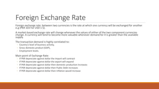 Foreign Exchange Rate
Foreign exchange rate: between two currencies is the rate at which one currency will be exchanged for another
e.g (PKR 103 For USD 1 $).
A market-based exchange rate will change whenever the values of either of the two component currencies
change. A currency will tend to become more valuable whenever demand for it is greater than the available
supply.
The transaction demand is highly correlated to:
◦ Country's level of business activity,
◦ Gross domestic product (GDP),
◦ Employment levels.
Main point of Exchange Rate:
◦ If PKR depreciate against dollar the import will contract
◦ If PKR depreciate against dollar the export will expand
◦ If PKR depreciate against dollar then domestic production increases
◦ If PKR depreciate against dollar then Public Debt increases
◦ If PKR depreciate against dollar then inflation would increase
 