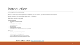 Introduction
Founded in Bagdad, Iraq in September 1960
OPEC had its Headquarters in Geneva, Switzerland, in the first five years of its existence, since 1965 its established in Vienna, Austria.
OPEC was organized to resist pressure by the "Seven Sisters" to cut oil prices
"Seven Sisters" holds 85% of total output
The group comprised
◦ Anglo-Persian Oil Company (now BP);
◦ Gulf Oil,
◦ Standard Oil of California (SoCal)
◦ Texaco (now Chevron);
◦ Royal Dutch Shell;
◦ Standard Oil of New Jersey (Esso)
◦ Standard Oil Company of New York (Socony) (now ExxonMobil)
OPEC ensures:
◦ Stabilization of prices in international oil markets.
◦ Eliminating harmful and unnecessary fluctuations.
◦ Protect the interest of oil Producing countries.
◦ Efficient and regular supply of petroleum to consuming nations.
◦ Fair return on capital for those investing in the petroleum industry.
Source: Official website http://www.opec.org
9
 