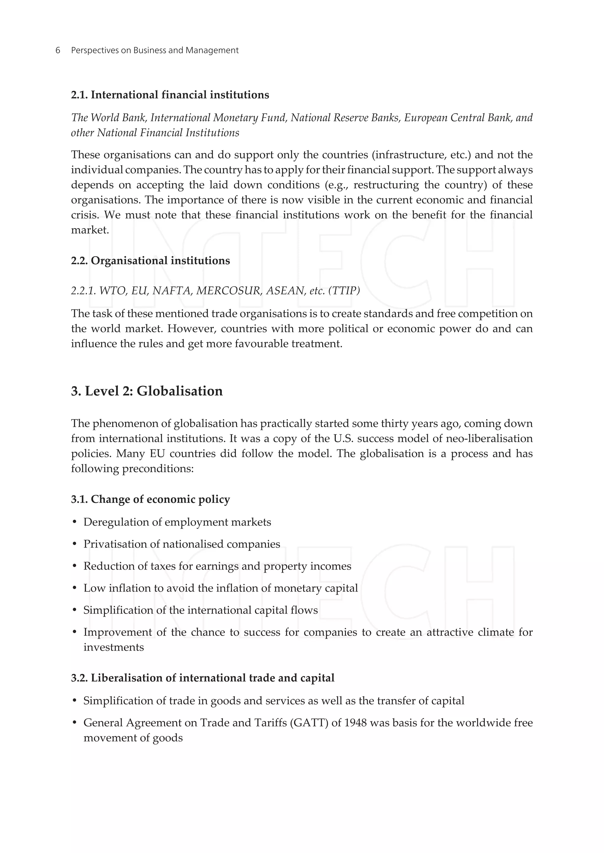 2.1. International financial institutions
The World Bank, International Monetary Fund, National Reserve Banks, European Central Bank, and
other National Financial Institutions
These organisations can and do support only the countries (infrastructure, etc.) and not the
individual companies. The country has to apply for their financial support. The support always
depends on accepting the laid down conditions (e.g., restructuring the country) of these
organisations. The importance of there is now visible in the current economic and financial
crisis. We must note that these financial institutions work on the benefit for the financial
market.
2.2. Organisational institutions
2.2.1. WTO, EU, NAFTA, MERCOSUR, ASEAN, etc. (TTIP)
The task of these mentioned trade organisations is to create standards and free competition on
the world market. However, countries with more political or economic power do and can
influence the rules and get more favourable treatment.
3. Level 2: Globalisation
The phenomenon of globalisation has practically started some thirty years ago, coming down
from international institutions. It was a copy of the U.S. success model of neo-liberalisation
policies. Many EU countries did follow the model. The globalisation is a process and has
following preconditions:
3.1. Change of economic policy
• Deregulation of employment markets
• Privatisation of nationalised companies
• Reduction of taxes for earnings and property incomes
• Low inflation to avoid the inflation of monetary capital
• Simplification of the international capital flows
• Improvement of the chance to success for companies to create an attractive climate for
investments
3.2. Liberalisation of international trade and capital
• Simplification of trade in goods and services as well as the transfer of capital
• General Agreement on Trade and Tariffs (GATT) of 1948 was basis for the worldwide free
movement of goods
Perspectives on Business and Management6
 