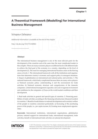 Chapter 1
A Theoretical Framework (Modelling) for International
Business Management
Schapour Zafarpour
Additional information is available at the end of the chapter
http://dx.doi.org/10.5772/60903
Abstract
The international business management is one of the most relevant parts for the
development of the countries and at the same time the most complicated matter in
this complex. There are many economic players on different levels with different tasks
to achieve the final goal of the economy in a country, depending on the level of
development [1]. The need for managing international business arises in the flowing
areas or levels: 1. The international framework with all the institutions and organisa‐
tions that determine country’s economic and support policy in emergent situations.
2. Impact of globalisation on international and national policy and activities. 3. The
national framework, which fairly complicated because there are many active players:
a) National economic policy: understanding it and the environment for trade
activities. b) National economic structure and competiveness of the domestic
companies. c) International management capacities. d) Local or regional environment
and conditions for the companies. e) Focus on the world market conditions and their
development
1. Real trade activities in general and special types of countries. 2. Financing possi‐
bilities of trade activities according to the financing infrastructure (financial market)
in countries. 3. Benefit of trade balance to national development and economic welfare
of the people in countries concerned particularly: a) Increasing of the purchasing
power of the people, i.e., per capita income, b) Creating more employment opportu‐
nities
Keywords: International institutions, international organisations, globalisation
process, national support for international trade, international management, trade
activities, benefit of international trade activities on national development
© 2015 The Author(s). Licensee InTech. This chapter is distributed under the terms of the Creative Commons
Attribution License (http://creativecommons.org/licenses/by/3.0), which permits unrestricted use, distribution,
and reproduction in any medium, provided the original work is properly cited.
 
