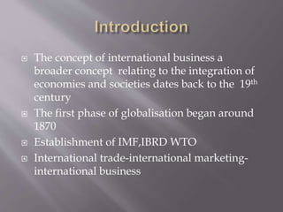  The concept of international business a
broader concept relating to the integration of
economies and societies dates back to the 19th
century
 The first phase of globalisation began around
1870
 Establishment of IMF,IBRD WTO
 International trade-international marketing-
international business
 