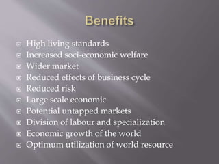  High living standards
 Increased soci-economic welfare
 Wider market
 Reduced effects of business cycle
 Reduced risk
 Large scale economic
 Potential untapped markets
 Division of labour and specialization
 Economic growth of the world
 Optimum utilization of world resource
 