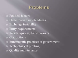  Political factors
 Huge foreign indebtedness
 Exchange instability
 Entry requirements
 Tariffs , quotas, trade barriers
 Corruptions
 Bureaucratic practices of government
 Technological pirating
 Quality maintenance
 