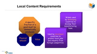 Local Content Requirements
A specific
fraction of a
good must be
domestically
produced.
A specific
fraction of a
good must be
domestically
produced.
Physical
amount
Value
Widely used
by developing
countries to
develop their
manufacturing
base.
Used by developed
countries to
protect local jobs
and industry from
foreign competition.
 