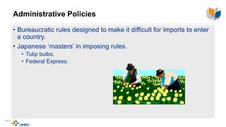 Administrative Policies
• Bureaucratic rules designed to make it difficult for imports to enter
a country.
• Japanese ‘masters’ in imposing rules.
• Tulip bulbs.
• Federal Express.
 