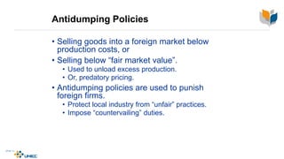 Antidumping Policies
• Selling goods into a foreign market below
production costs, or
• Selling below “fair market value”.
• Used to unload excess production.
• Or, predatory pricing.
• Antidumping policies are used to punish
foreign firms.
• Protect local industry from “unfair” practices.
• Impose “countervailing” duties.
 