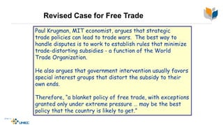 Revised Case for Free Trade
Paul Krugman, MIT economist, argues that strategic
trade policies can lead to trade wars. The best way to
handle disputes is to work to establish rules that minimize
trade-distorting subsidies - a function of the World
Trade Organization.
He also argues that government intervention usually favors
special interest groups that distort the subsidy to their
own ends.
Therefore, “a blanket policy of free trade, with exceptions
granted only under extreme pressure … may be the best
policy that the country is likely to get.”
 