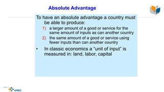 Absolute Advantage
To have an absolute advantage a country must
be able to produce:
1) a larger amount of a good or service for the
same amount of inputs as can another country
2) the same amount of a good or service using
fewer inputs than can another country
• In classic economics a “unit of input” is
measured in: land, labor, capital
 