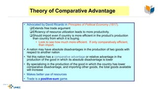 Theory of Comparative Advantage
• Advocated by David Ricardo in Principles of Political Economy (1817).
Extends free trade argument
Efficiency of resource utilization leads to more productivity.
Should import even if country is more efficient in the product’s production
than country from which it is buying.
• Look to see how much more efficient. If only comparatively efficient,
than import.
• A nation may have absolute disadvantages in the production of two goods with
respect to another nation
• Yet this nation has a comparative advantage or relative advantage in the
production of the good in which its absolute disadvantage is lower
• By specializing in the production of the good in which the country has lower
comparative disadvantage, and importing other goods, the total goods available
will increase
• Makes better use of resources
• Trade is a positive-sum game.
4-13
McGraw-Hill/Irwin © 2003 The McGraw-Hill Companies, Inc., All Rights Reserved.
 