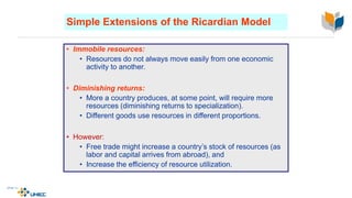 Simple Extensions of the Ricardian Model
• Immobile resources:
• Resources do not always move easily from one economic
activity to another.
• Diminishing returns:
• More a country produces, at some point, will require more
resources (diminishing returns to specialization).
• Different goods use resources in different proportions.
• However:
• Free trade might increase a country’s stock of resources (as
labor and capital arrives from abroad), and
• Increase the efficiency of resource utilization.
4-16
McGraw-Hill/Irwin © 2003 The McGraw-Hill Companies, Inc., All Rights Reserved.
 