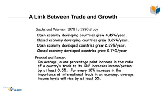 A Link Between Trade and Growth
Sachs and Warner: 1970 to 1990 study
Open economy developing countries grew 4.49%/year.
Closed economy developing countries grew 0.69%/year.
Open economy developed countries grew 2.29%/year.
Closed economy developed countries grew 0.74%/year.
Frankel and Romer:
On average, a one percentage point increase in the ratio
of a country’s trade to its GDP increases income/person
by at least 0.5%. For every 10% increase in the
importance of international trade in an economy, average
income levels will rise by at least 5%.
 