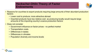 Heckscher-Ohlin Theory of Factor
Endowments
• Reasons for countries to export products requiring large amounts of their abundant production
factors:
• Lower cost to produce; more attractive abroad
• Imported products have low relative cost as producing locally would require large
amounts of the importing country’s scarce production factors
• Does not consider
• Government influence on factor prices - no perfect market
• Transportation costs
• Differences in tastes
• Differences in climates
• Population diversity and income levels
 