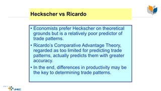 Heckscher vs Ricardo
• Economists prefer Heckscher on theoretical
grounds but is a relatively poor predictor of
trade patterns.
• Ricardo’s Comparative Advantage Theory,
regarded as too limited for predicting trade
patterns, actually predicts them with greater
accuracy.
• In the end, differences in productivity may be
the key to determining trade patterns.
4-22
McGraw-Hill/Irwin © 2003 The McGraw-Hill Companies, Inc., All Rights Reserved.
 