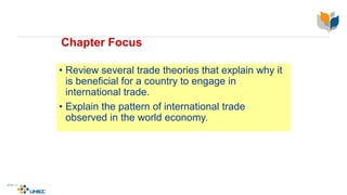 Chapter Focus
• Review several trade theories that explain why it
is beneficial for a country to engage in
international trade.
• Explain the pattern of international trade
observed in the world economy.
 