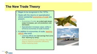 The New Trade Theory
• Began to be recognized in the 1970s.
• Deals with the returns on specialization
where substantial economies of scale are
present.
• Economies of scale: as a plant gets larger,
output increases, per unit production cost
decreases
• Specialization increases output, ability to
enhance economies of scale increase.
• In addition to economies of scale, learning
effects also exist.
• Learning effects are cost savings that come
from “learning by doing”.
• as firms produce more products, they learn
ways to improve production efficiency
further reducing costs
4-25
McGraw-Hill/Irwin © 2003 The McGraw-Hill Companies, Inc., All Rights Reserved.
 