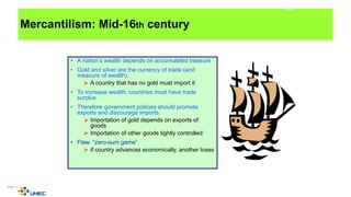 Mercantilism: Mid-16th century
• A nation’s wealth depends on accumulated treasure
• Gold and silver are the currency of trade (and
measure of wealth).
 A country that has no gold must import it
• To increase wealth, countries must have trade
surplus
• Therefore government policies should promote
exports and discourage imports
 Importation of gold depends on exports of
goods
 Importation of other goods tightly controlled
• Flaw: “zero-sum game”
 if country advances economically, another loses
4-8
 