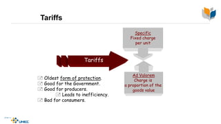 Tariffs
Tariffs
Specific
Fixed charge
per unit
Ad Valorem
Charge is
a proportion of the
goods value
 Oldest form of protection.
 Good for the Government.
 Good for producers.
 Leads to inefficiency.
 Bad for consumers.
 