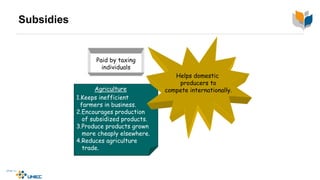 Subsidies
Agriculture
1.Keeps inefficient
farmers in business.
2.Encourages production
of subsidized products.
3.Produce products grown
more cheaply elsewhere.
4.Reduces agriculture
trade.
Helps domestic
producers to
compete internationally.
Paid by taxing
individuals
 