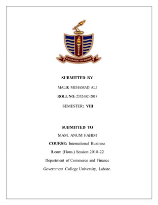 SUBMITTED BY
MALIK MUHAMAD ALI
ROLL NO: 2332-BC-2018
SEMESTER: VIII
SUBMITTED TO
MAM. ANUM FAHIM
COURSE: International Business
B.com (Hons.) Session 2018-22
Department of Commerce and Finance
Government College University, Lahore.
 