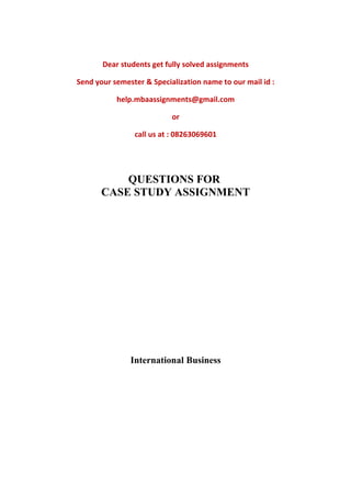 Dear students get fully solved assignments
Send your semester & Specialization name to our mail id :
help.mbaassignments@gmail.com
or
call us at : 08263069601
QUESTIONS FOR
CASE STUDY ASSIGNMENT
International Business
 