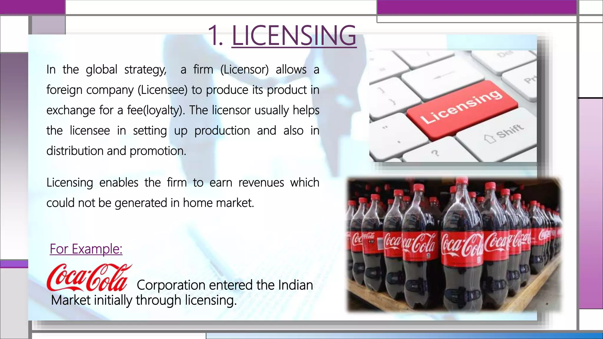 1. LICENSING
For Example:
In the global strategy, a firm (Licensor) allows a
foreign company (Licensee) to produce its product in
exchange for a fee(loyalty). The licensor usually helps
the licensee in setting up production and also in
distribution and promotion.
Licensing enables the firm to earn revenues which
could not be generated in home market.
Corporation entered the Indian
Market initially through licensing.
 