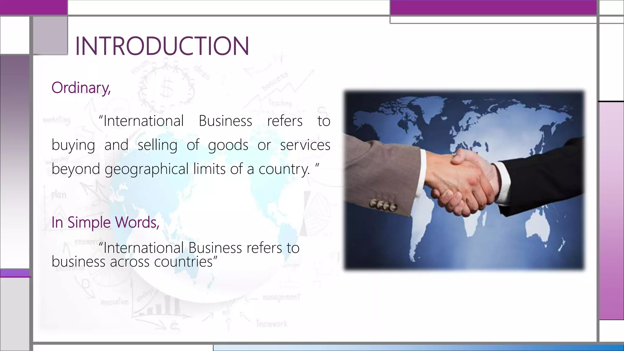 INTRODUCTION
Ordinary,
“International Business refers to
buying and selling of goods or services
beyond geographical limits of a country. ”
In Simple Words,
“International Business refers to
business across countries”
 