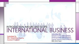 INTERNATIONAL BUSINESS
INTRODUCTION, NATURE AND SCOPE
Submitted By:
Deepak Tushir (30615210001)
Dheeraj Rawal (30615210002)
Gaurav Saroha (30615210003)
BBA (IIIrd Year)
Submitted To:
Mrs. Deepshikha Sharma
Assistant Professor
 