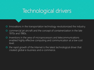 Technological drivers
 Innovations in the transportation technology revolutionized the industry.
 commercial jet aircraft and the concept of containerization in the late
1970s and 1980s.
 Inventions in the area of microprocessors and telecommunications
enabled highly effective computing and communication at a low-cost
level.
 the rapid growth of the Internet is the latest technological driver that
created global e-business and e-commerce.
 