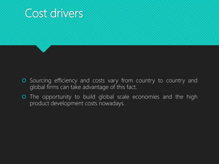 Cost drivers
 Sourcing efficiency and costs vary from country to country and
global firms can take advantage of this fact.
 The opportunity to build global scale economies and the high
product development costs nowadays.
 