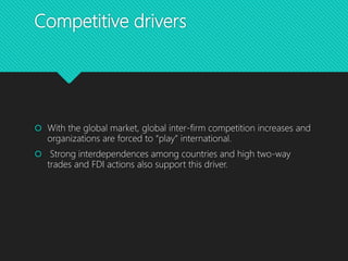 Competitive drivers
 With the global market, global inter-firm competition increases and
organizations are forced to “play” international.
 Strong interdependences among countries and high two-way
trades and FDI actions also support this driver.
 