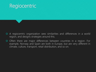 Regiocentric
 A regiocentric organization sees similarities and differences in a world
region, and designs strategies around this.
 Often there are major differences between countries in a region. For
example, Norway and Spain are both in Europe, but are very different in
climate, culture, transport, retail distribution, and so on.
 