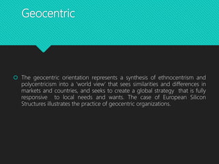 Geocentric
 The geocentric orientation represents a synthesis of ethnocentrism and
polycentricism into a ‘world view’ that sees similarities and differences in
markets and countries, and seeks to create a global strategy that is fully
responsive to local needs and wants. The case of European Silicon
Structures illustrates the practice of geocentric organizations.
 