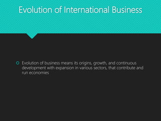 Evolution of International Business
 Evolution of business means its origins, growth, and continuous
development with expansion in various sectors, that contribute and
run economies
 