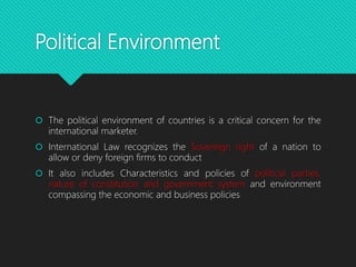 Political Environment
 The political environment of countries is a critical concern for the
international marketer.
 International Law recognizes the Sovereign right of a nation to
allow or deny foreign firms to conduct
 It also includes Characteristics and policies of political parties,
nature of constitution and government system and environment
compassing the economic and business policies
 