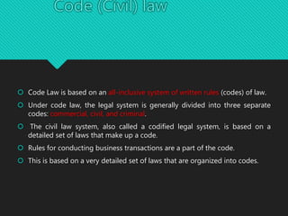  Code Law is based on an all-inclusive system of written rules (codes) of law.
 Under code law, the legal system is generally divided into three separate
codes: commercial, civil, and criminal.
 The civil law system, also called a codified legal system, is based on a
detailed set of laws that make up a code.
 Rules for conducting business transactions are a part of the code.
 This is based on a very detailed set of laws that are organized into codes.
 