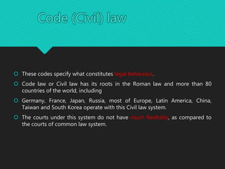  These codes specify what constitutes legal behaviour.
 Code law or Civil law has its roots in the Roman law and more than 80
countries of the world, including
 Germany, France, Japan, Russia, most of Europe, Latin America, China,
Taiwan and South Korea operate with this Civil law system.
 The courts under this system do not have much flexibility, as compared to
the courts of common law system.
 