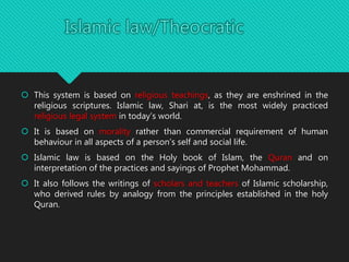  This system is based on religious teachings, as they are enshrined in the
religious scriptures. Islamic law, Shari at, is the most widely practiced
religious legal system in today’s world.
 It is based on morality rather than commercial requirement of human
behaviour in all aspects of a person’s self and social life.
 Islamic law is based on the Holy book of Islam, the Quran and on
interpretation of the practices and sayings of Prophet Mohammad.
 It also follows the writings of scholars and teachers of Islamic scholarship,
who derived rules by analogy from the principles established in the holy
Quran.
 