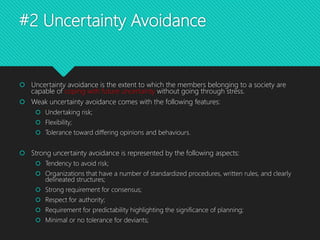 #2 Uncertainty Avoidance
 Uncertainty avoidance is the extent to which the members belonging to a society are
capable of coping with future uncertainty without going through stress.
 Weak uncertainty avoidance comes with the following features:
 Undertaking risk;
 Flexibility;
 Tolerance toward differing opinions and behaviours.
 Strong uncertainty avoidance is represented by the following aspects:
 Tendency to avoid risk;
 Organizations that have a number of standardized procedures, written rules, and clearly
delineated structures;
 Strong requirement for consensus;
 Respect for authority;
 Requirement for predictability highlighting the significance of planning;
 Minimal or no tolerance for deviants;
 