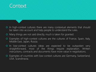 Context
 In high-context cultures there are many contextual elements that should
be taken into account and help people to understand the rules.
 Many things are not said directly, much is taken for granted.
 Examples of high-context cultures are the cultures of France, Spain, Italy,
Middle East, Japan, Russia.
 In low-context cultures ideas are expected to be outspoken very
straightforward, most of the things require explanation. Written
instructions, contracts and documents have more value in negotiations.
 Examples of countries with low-context cultures are Germany, Switzerland,
USA, Scandinavia.
 