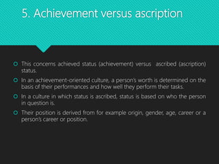 5. Achievement versus ascription
 This concerns achieved status (achievement) versus ascribed (ascription)
status.
 In an achievement-oriented culture, a person’s worth is determined on the
basis of their performances and how well they perform their tasks.
 In a culture in which status is ascribed, status is based on who the person
in question is.
 Their position is derived from for example origin, gender, age, career or a
person’s career or position.
 